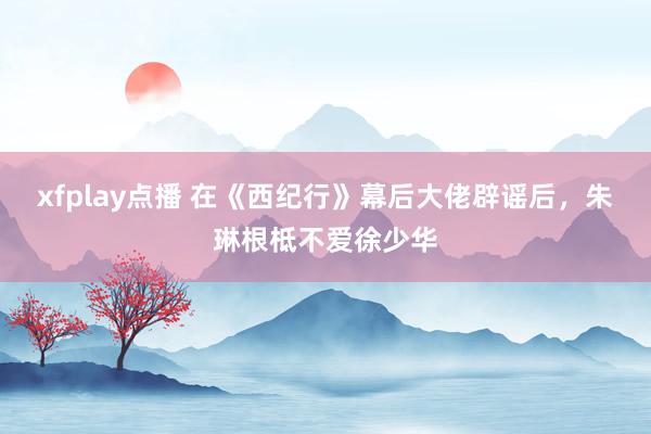 xfplay点播 在《西纪行》幕后大佬辟谣后，朱琳根柢不爱徐少华