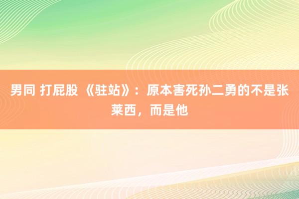 男同 打屁股 《驻站》：原本害死孙二勇的不是张莱西，而是他