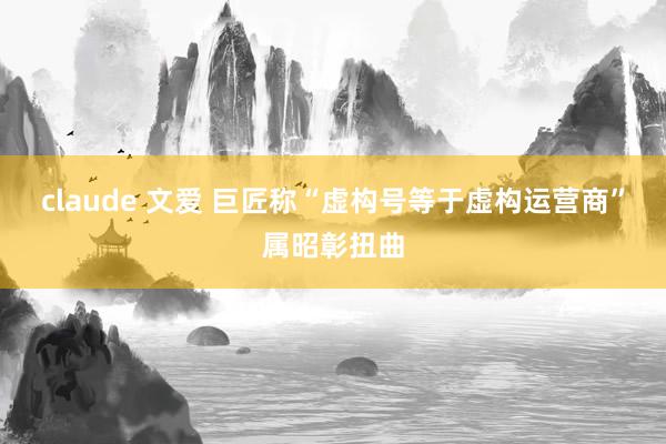 claude 文爱 巨匠称“虚构号等于虚构运营商”属昭彰扭曲