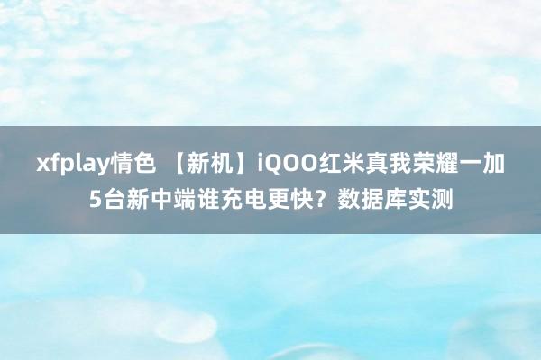 xfplay情色 【新机】iQOO红米真我荣耀一加5台新中端谁充电更快？数据库实测