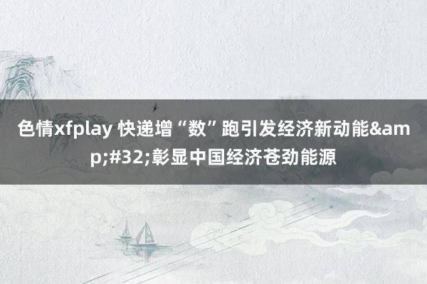 色情xfplay 快递增“数”跑引发经济新动能&#32;彰显中国经济苍劲能源