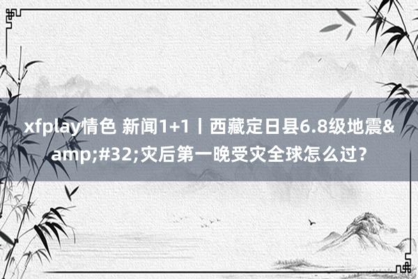 xfplay情色 新闻1+1丨西藏定日县6.8级地震&#32;灾后第一晚受灾全球怎么过？