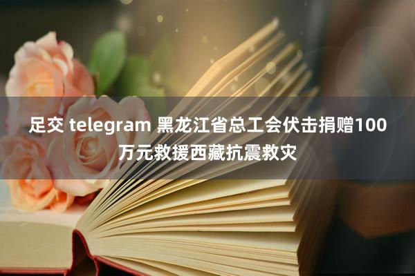 足交 telegram 黑龙江省总工会伏击捐赠100万元救援西藏抗震救灾