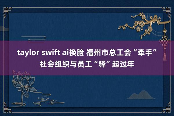 taylor swift ai换脸 福州市总工会“牵手”社会组织与员工“驿”起过年