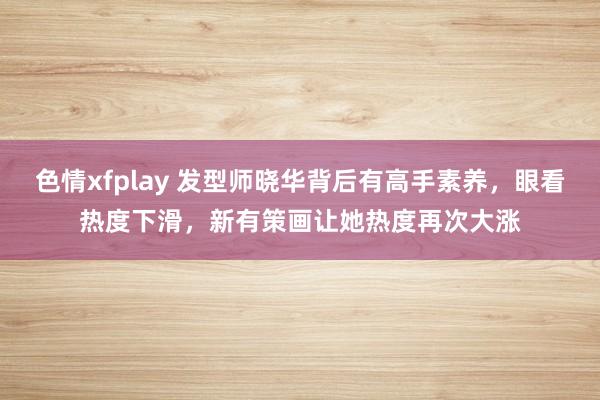 色情xfplay 发型师晓华背后有高手素养，眼看热度下滑，新有策画让她热度再次大涨