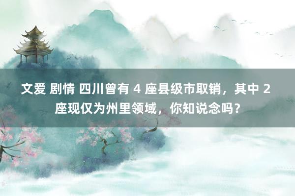 文爱 剧情 四川曾有 4 座县级市取销，其中 2 座现仅为州里领域，你知说念吗？