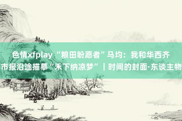 色情xfplay “粮田盼愿者”马均：我和华西齐市报沿途描摹“禾下纳凉梦”｜时间的封面·东谈主物