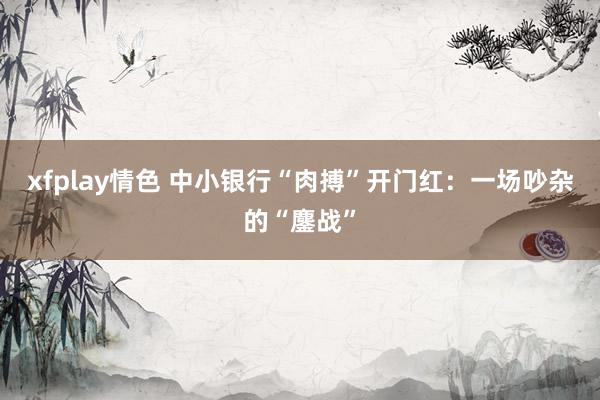 xfplay情色 中小银行“肉搏”开门红：一场吵杂的“鏖战”