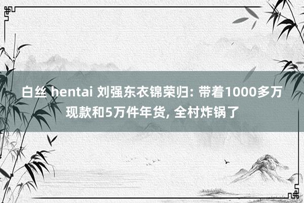 白丝 hentai 刘强东衣锦荣归: 带着1000多万现款和5万件年货， 全村炸锅了