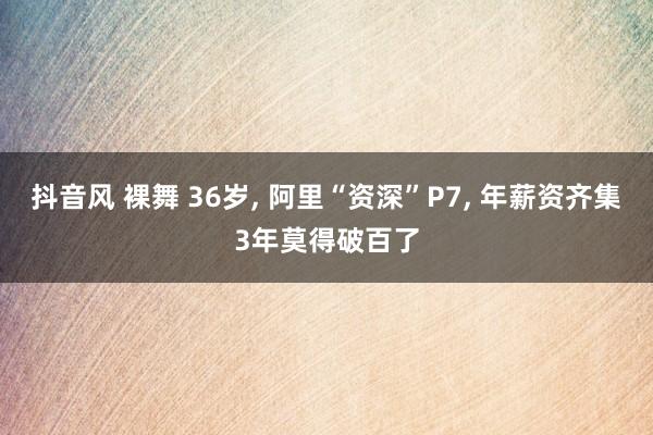 抖音风 裸舞 36岁， 阿里“资深”P7， 年薪资齐集3年莫得破百了