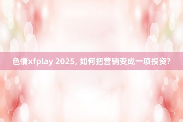 色情xfplay 2025， 如何把营销变成一项投资?