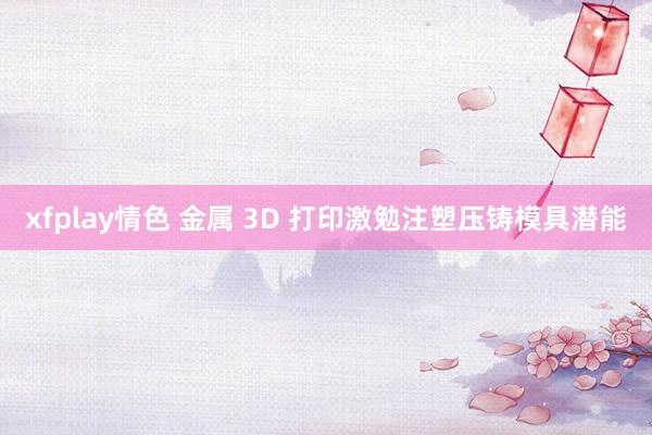 xfplay情色 金属 3D 打印激勉注塑压铸模具潜能