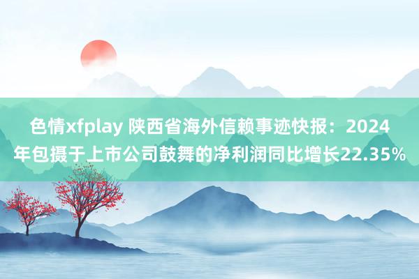 色情xfplay 陕西省海外信赖事迹快报：2024年包摄于上市公司鼓舞的净利润同比增长22.35%