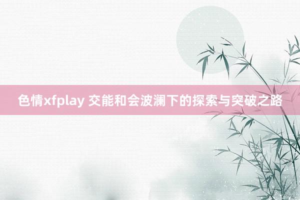 色情xfplay 交能和会波澜下的探索与突破之路