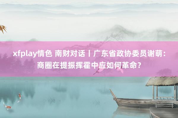 xfplay情色 南财对话丨广东省政协委员谢萌：商圈在提振挥霍中应如何革命？