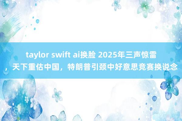 taylor swift ai换脸 2025年三声惊雷，天下重估中国，特朗普引颈中好意思竞赛换说念