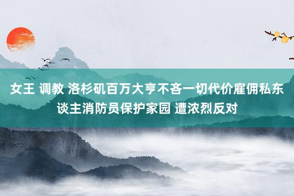 女王 调教 洛杉矶百万大亨不吝一切代价雇佣私东谈主消防员保护家园 遭浓烈反对