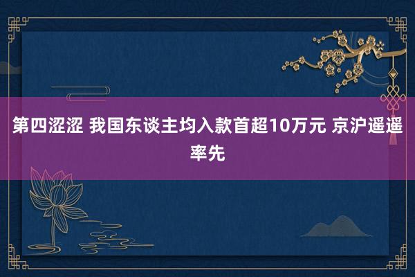 第四涩涩 我国东谈主均入款首超10万元 京沪遥遥率先