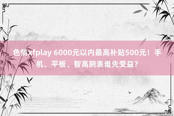 色情xfplay 6000元以内最高补贴500元！手机、平板、智高腕表谁先受益？