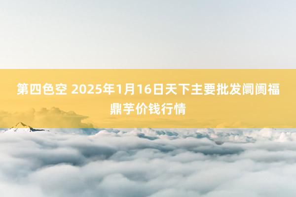 第四色空 2025年1月16日天下主要批发阛阓福鼎芋价钱行情