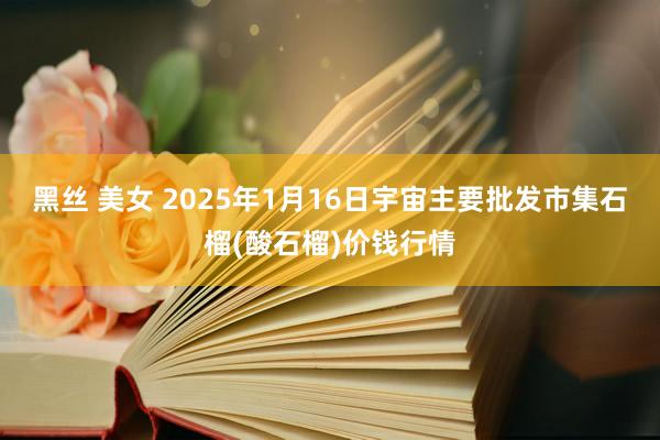 黑丝 美女 2025年1月16日宇宙主要批发市集石榴(酸石榴)价钱行情