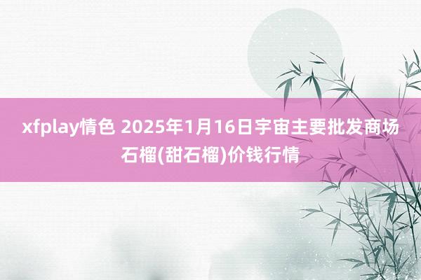 xfplay情色 2025年1月16日宇宙主要批发商场石榴(甜石榴)价钱行情