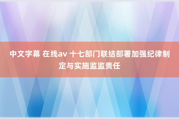 中文字幕 在线av 十七部门联结部署加强纪律制定与实施监监责任