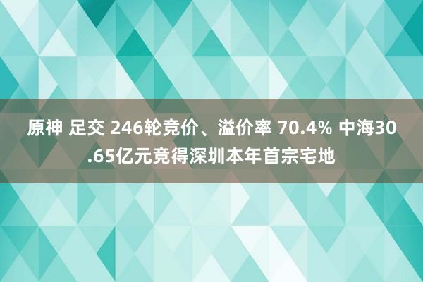 原神 足交 246轮竞价、溢价率 70.4% 中海30.65亿元竞得深圳本年首宗宅地